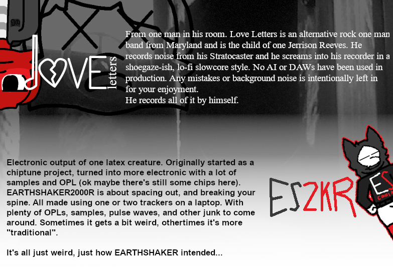 From one man in his room. Love Letters is an alternative rock one man band from Maryland and is the child of one Jerrison Reeves. He records noise from his Stratocaster and he screams into his recorder (sometimes). He is a mentally broken man. He records music mostly alone, he sometimes gets help from his friends. Electronic output of one latex creature. Originally started as a chiptune project, turned into more electronic with a lot of samples. EARTHSHAKER2000R is less about grooving and more about spacing out, and breaking your spine. All made using one tracker on a laptop. With plenty of OPLs and samples to come around. Sometimes it gets a bit weird, othertimes it's more traditional. It's all just weird, just how EARTHSHAKER intended...